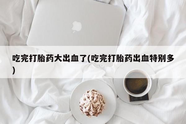 网上哪里买打胎药吃完打胎药大出血了(吃完打胎药出血特别多)