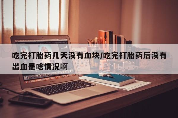 网上哪里买打胎药吃完打胎药几天没有血块/吃完打胎药后没有出血是啥情况啊