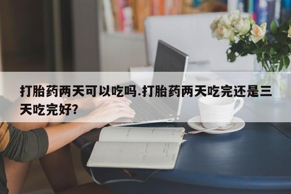网上哪里买打胎药打胎药两天可以吃吗.打胎药两天吃完还是三天吃完好？