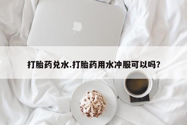 网上哪里买打胎药打胎药兑水.打胎药用水冲服可以吗？