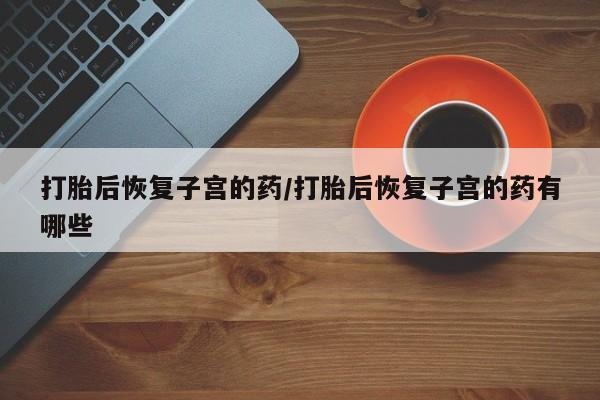 网上哪里买打胎药打胎后恢复子宫的药/打胎后恢复子宫的药有哪些