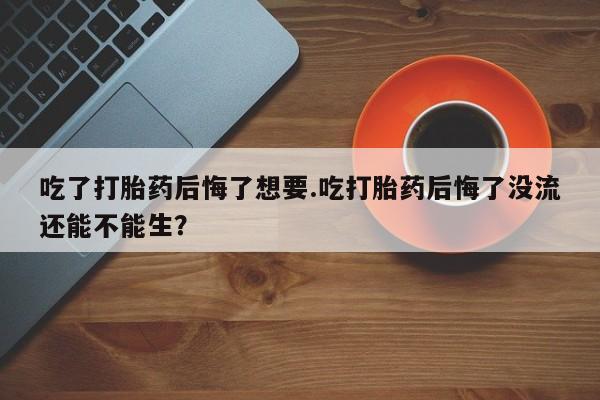 网上哪里买打胎药吃了打胎药后悔了想要.吃打胎药后悔了没流还能不能生？