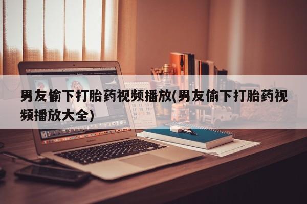 网上哪里买打胎药男友偷下打胎药视频播放(男友偷下打胎药视频播放大全)