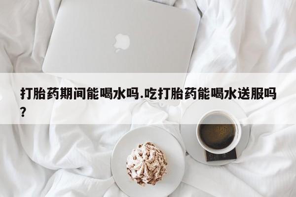 网上哪里买打胎药打胎药期间能喝水吗.吃打胎药能喝水送服吗？