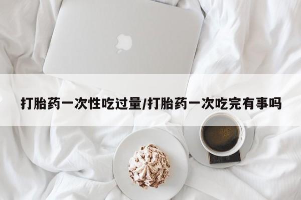 网上哪里买打胎药打胎药一次性吃过量/打胎药一次吃完有事吗