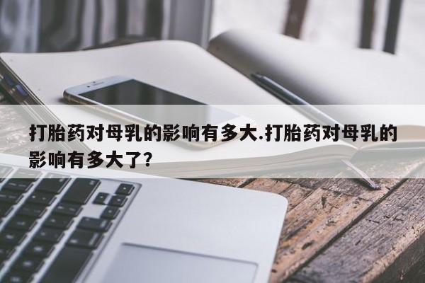 网上哪里买打胎药打胎药对母乳的影响有多大.打胎药对母乳的影响有多大了？