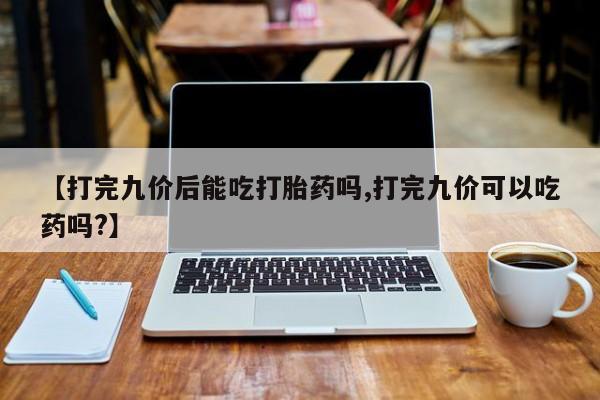 网上哪里买打胎药【打完九价后能吃打胎药吗,打完九价可以吃药吗?】