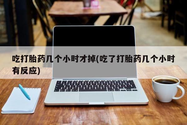 网上哪里买打胎药吃打胎药几个小时才掉(吃了打胎药几个小时有反应)