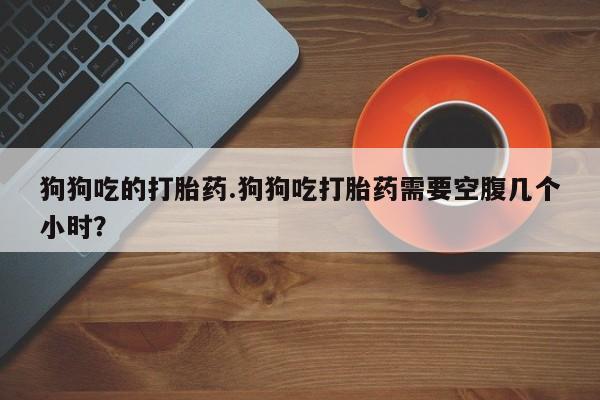 网上哪里买打胎药狗狗吃的打胎药.狗狗吃打胎药需要空腹几个小时？
