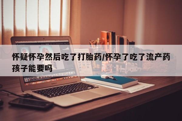 网上哪里买打胎药怀疑怀孕然后吃了打胎药/怀孕了吃了流产药孩子能要吗