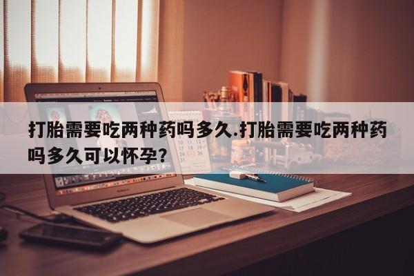 网上哪里买打胎药打胎需要吃两种药吗多久.打胎需要吃两种药吗多久可以怀孕？