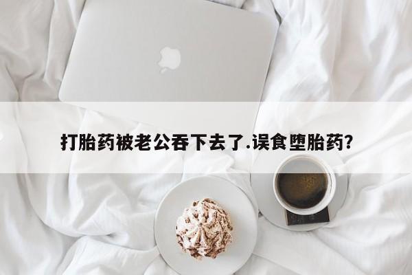 网上哪里买打胎药打胎药被老公吞下去了.误食堕胎药？