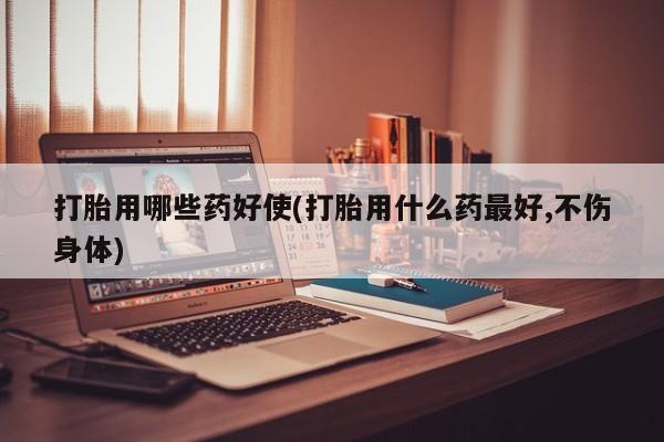 网上哪里买打胎药打胎用哪些药好使(打胎用什么药最好,不伤身体)