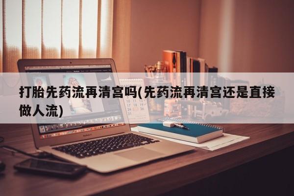 网上哪里买打胎药打胎先药流再清宫吗(先药流再清宫还是直接做人流)