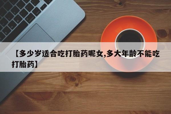 网上哪里买打胎药【多少岁适合吃打胎药呢女,多大年龄不能吃打胎药】