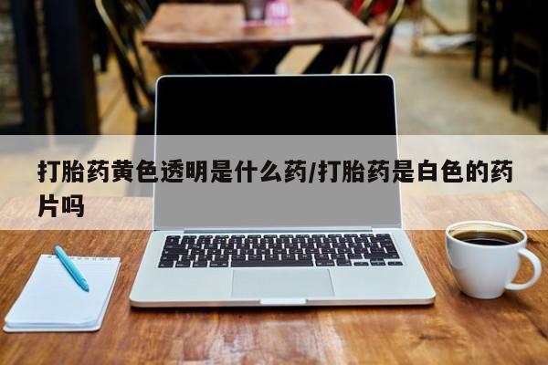 网上哪里买打胎药打胎药黄色透明是什么药/打胎药是白色的药片吗