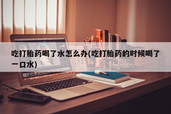 网上哪里买打胎药吃打胎药喝了水怎么办(吃打胎药的时候喝了一口水)