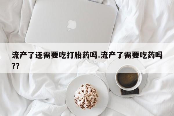 网上哪里买打胎药流产了还需要吃打胎药吗.流产了需要吃药吗?？