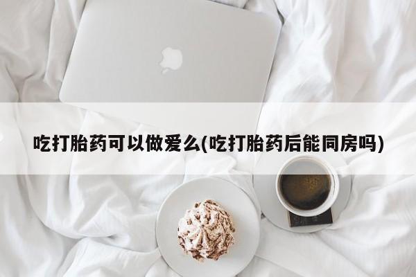 网上哪里买打胎药吃打胎药可以做爱么(吃打胎药后能同房吗)