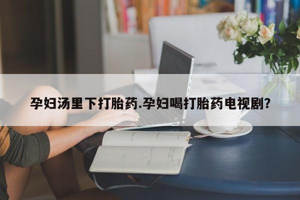 网上哪里买打胎药孕妇汤里下打胎药.孕妇喝打胎药电视剧？