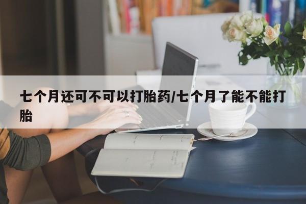 网上哪里买打胎药七个月还可不可以打胎药/七个月了能不能打胎