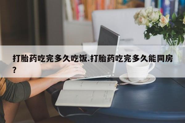 网上哪里买打胎药打胎药吃完多久吃饭.打胎药吃完多久能同房？