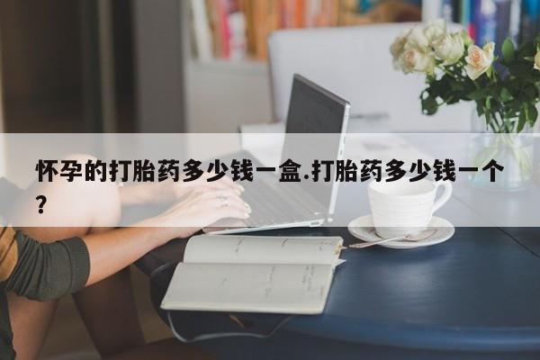 网上哪里买打胎药怀孕的打胎药多少钱一盒.打胎药多少钱一个？