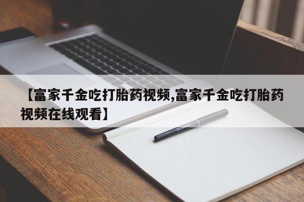 网上哪里买打胎药【富家千金吃打胎药视频,富家千金吃打胎药视频在线观看】