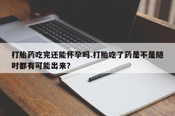 网上哪里买打胎药打胎药吃完还能怀孕吗.打胎吃了药是不是随时都有可能出来？