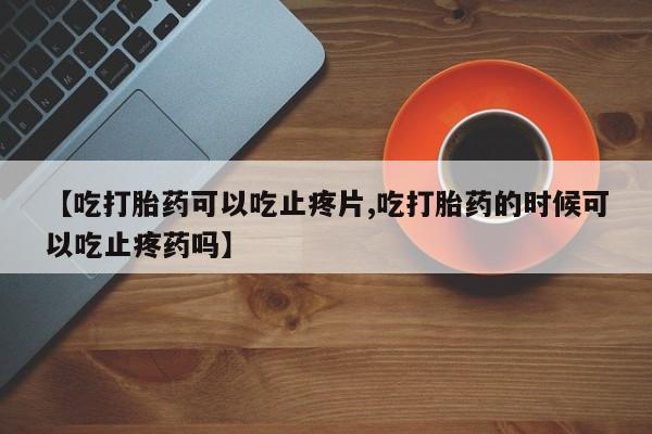 网上哪里买打胎药【吃打胎药可以吃止疼片,吃打胎药的时候可以吃止疼药吗】