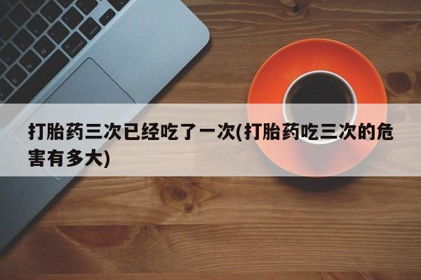 网上哪里买打胎药打胎药三次已经吃了一次(打胎药吃三次的危害有多大)