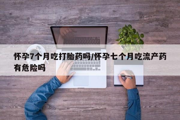 网上哪里买打胎药怀孕7个月吃打胎药吗/怀孕七个月吃流产药有危险吗