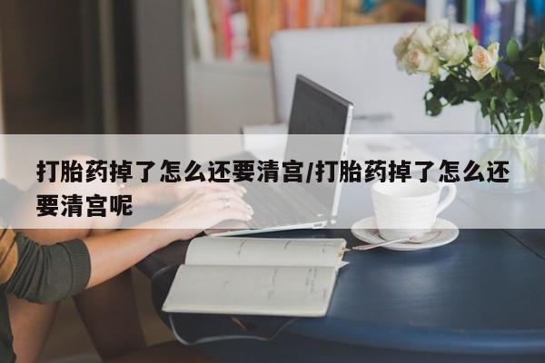 网上哪里买打胎药打胎药掉了怎么还要清宫/打胎药掉了怎么还要清宫呢