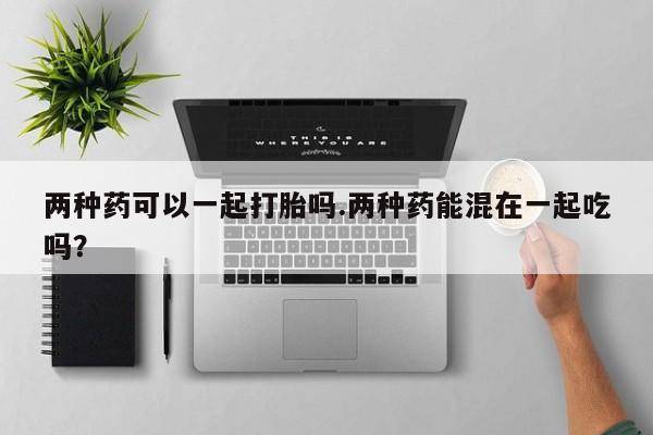 网上哪里买打胎药两种药可以一起打胎吗.两种药能混在一起吃吗？
