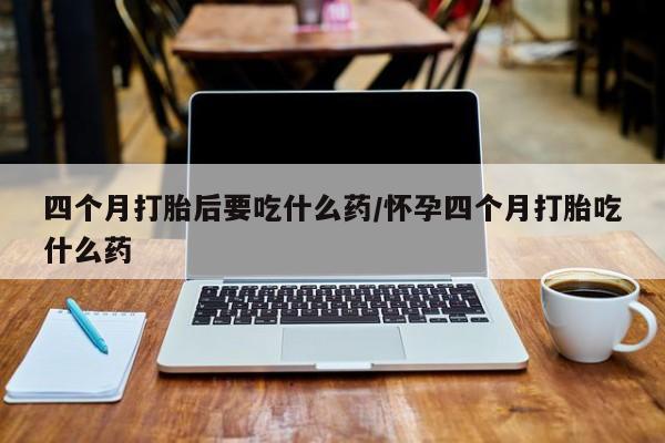 网上哪里买打胎药四个月打胎后要吃什么药/怀孕四个月打胎吃什么药
