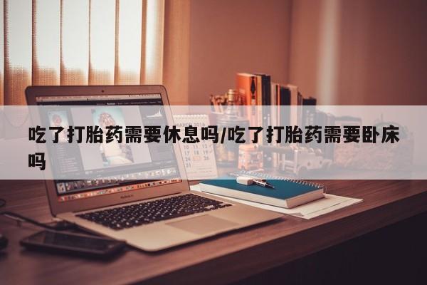 网上哪里买打胎药吃了打胎药需要休息吗/吃了打胎药需要卧床吗