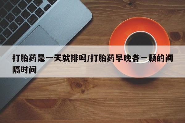 网上哪里买打胎药打胎药是一天就排吗/打胎药早晚各一颗的间隔时间