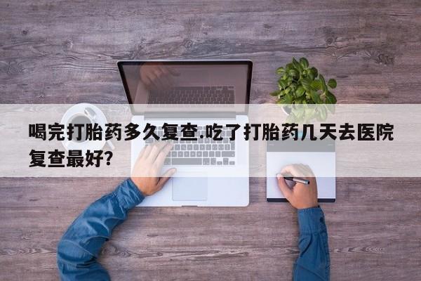 网上哪里买打胎药喝完打胎药多久复查.吃了打胎药几天去医院复查最好？