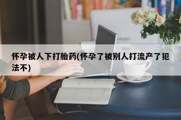 网上哪里买打胎药怀孕被人下打胎药(怀孕了被别人打流产了犯法不)