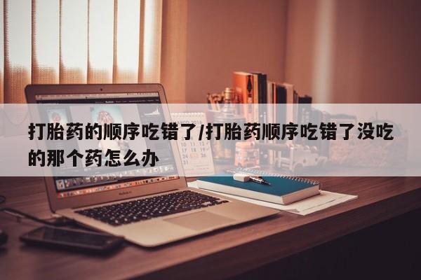 网上哪里买打胎药打胎药的顺序吃错了/打胎药顺序吃错了没吃的那个药怎么办