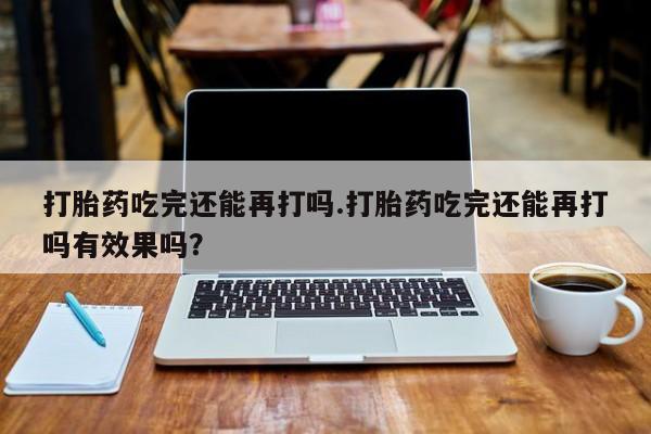 网上哪里买打胎药打胎药吃完还能再打吗.打胎药吃完还能再打吗有效果吗？
