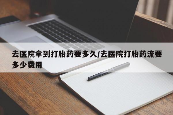 网上哪里买打胎药去医院拿到打胎药要多久/去医院打胎药流要多少费用