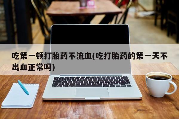 网上哪里买打胎药吃第一顿打胎药不流血(吃打胎药的第一天不出血正常吗)