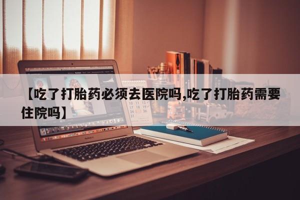 网上哪里买打胎药【吃了打胎药必须去医院吗,吃了打胎药需要住院吗】