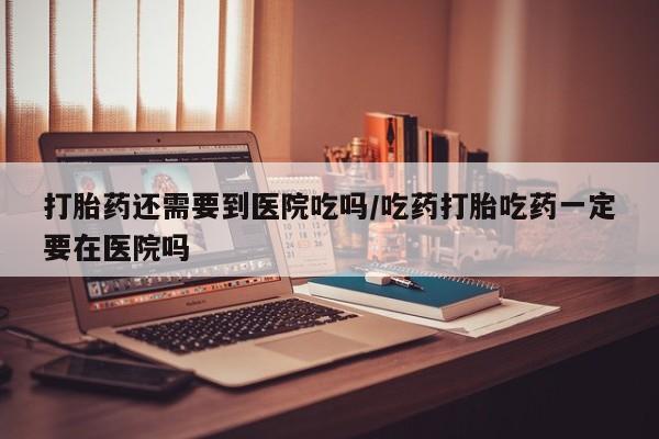 网上哪里买打胎药打胎药还需要到医院吃吗/吃药打胎吃药一定要在医院吗