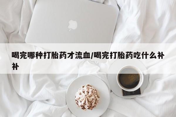 网上哪里买打胎药喝完哪种打胎药才流血/喝完打胎药吃什么补补
