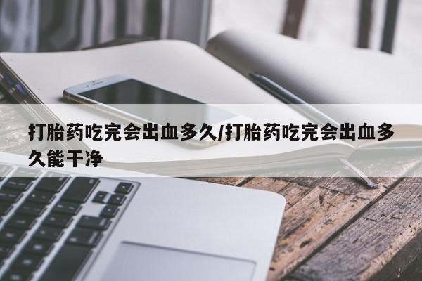 网上哪里买打胎药打胎药吃完会出血多久/打胎药吃完会出血多久能干净