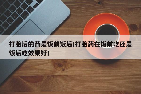 网上哪里买打胎药打胎后的药是饭前饭后(打胎药在饭前吃还是饭后吃效果好)