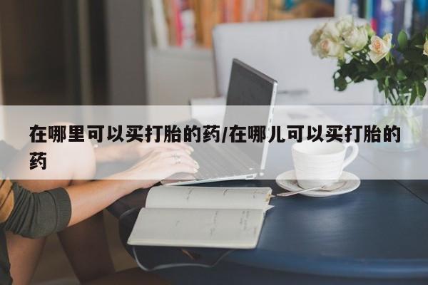 网上哪里买打胎药在哪里可以买打胎的药/在哪儿可以买打胎的药