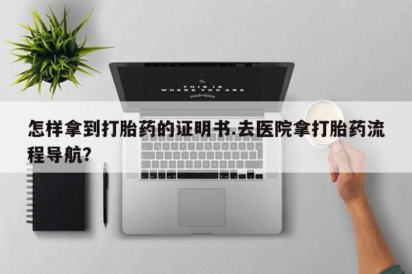 网上哪里买打胎药怎样拿到打胎药的证明书.去医院拿打胎药流程导航？